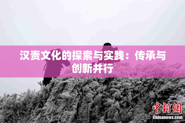 汉责文化的探索与实践：传承与创新并行