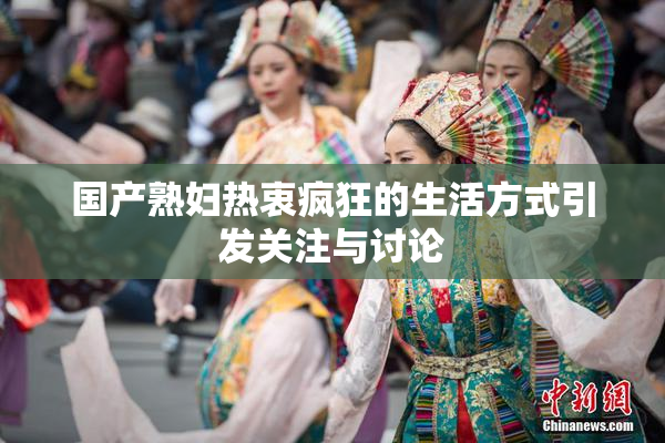 国产熟妇热衷疯狂的生活方式引发关注与讨论