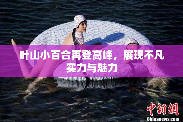 叶山小百合再登高峰，展现不凡实力与魅力