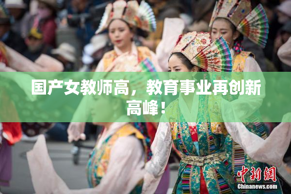 国产女教师高，教育事业再创新高峰！