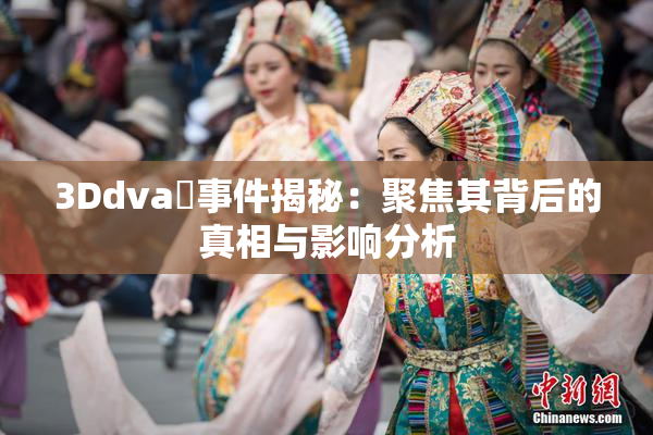 3Ddva婬事件揭秘：聚焦其背后的真相与影响分析