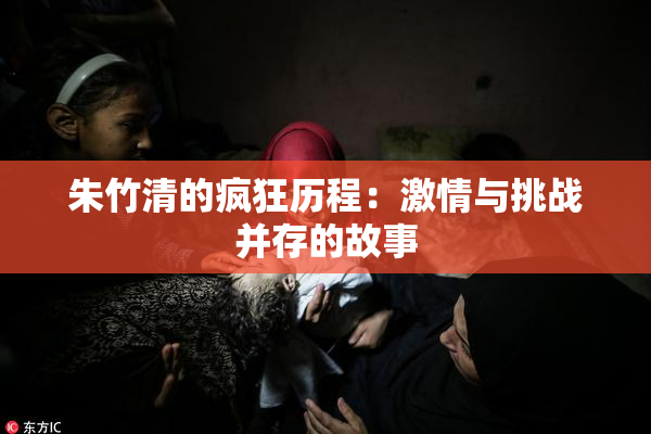 朱竹清的疯狂历程：激情与挑战并存的故事