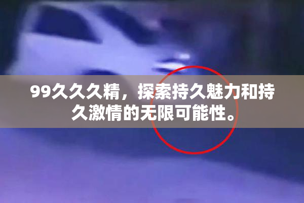 99久久久精，探索持久魅力和持久激情的无限可能性。