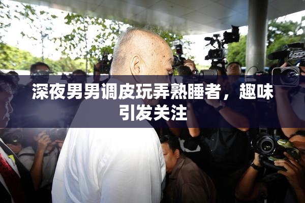 深夜男男调皮玩弄熟睡者，趣味引发关注