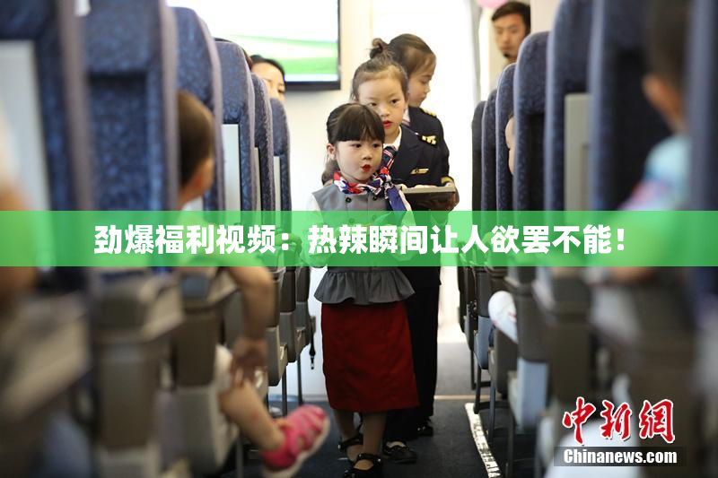 劲爆福利视频：热辣瞬间让人欲罢不能！