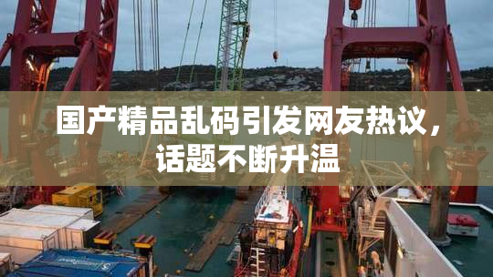 国产精品乱码引发网友热议，话题不断升温