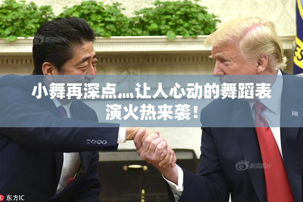 小舞再深点灬让人心动的舞蹈表演火热来袭！