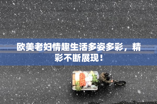 欧美老妇情趣生活多姿多彩，精彩不断展现！