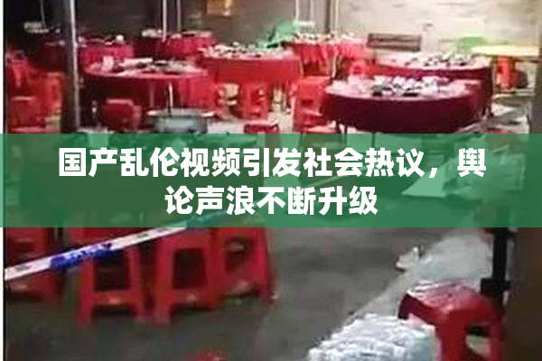国产乱伦视频引发社会热议，舆论声浪不断升级