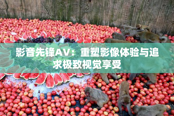 影音先锋AV：重塑影像体验与追求极致视觉享受