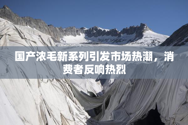 国产浓毛新系列引发市场热潮，消费者反响热烈