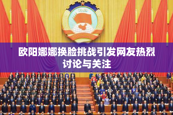欧阳娜娜换脸挑战引发网友热烈讨论与关注
