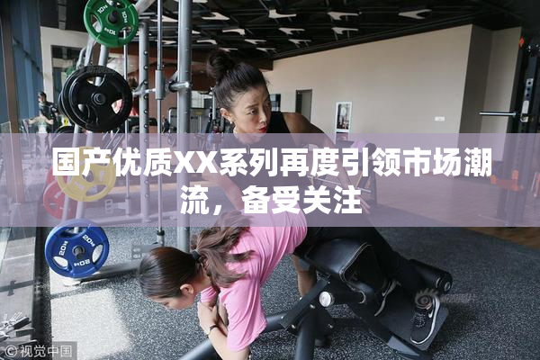 国产优质XX系列再度引领市场潮流，备受关注