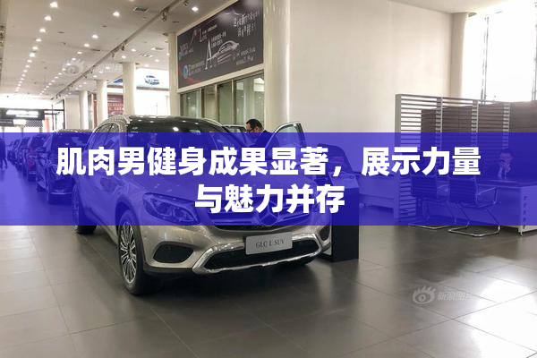 肌肉男健身成果显著，展示力量与魅力并存