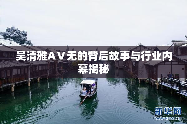 吴清雅AⅤ无的背后故事与行业内幕揭秘
