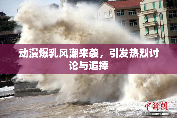 动漫爆乳风潮来袭，引发热烈讨论与追捧
