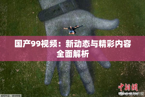 国产99视频：新动态与精彩内容全面解析