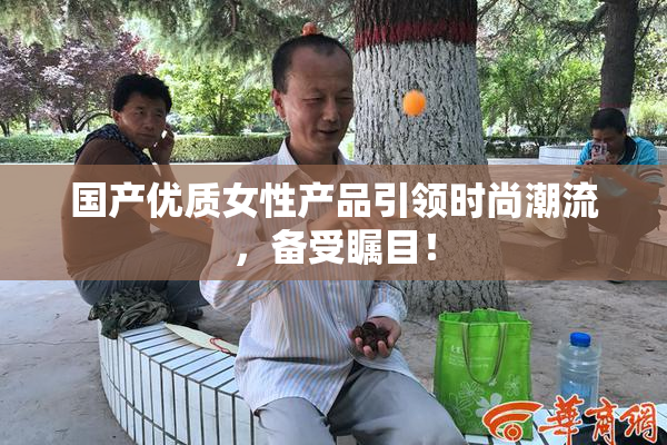 国产优质女性产品引领时尚潮流，备受瞩目！