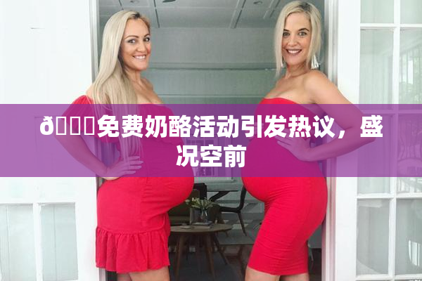 🔞免费奶酪活动引发热议，盛况空前