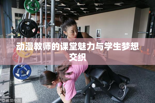 动漫教师的课堂魅力与学生梦想交织