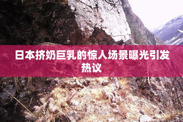 日本挤奶巨乳的惊人场景曝光引发热议