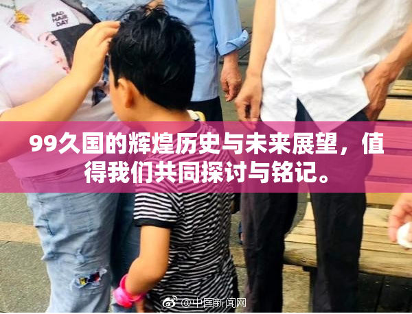 99久国的辉煌历史与未来展望，值得我们共同探讨与铭记。