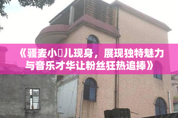 《骚麦小苮儿现身，展现独特魅力与音乐才华让粉丝狂热追捧》