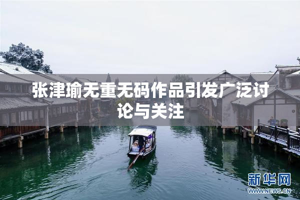 张津瑜无重无码作品引发广泛讨论与关注