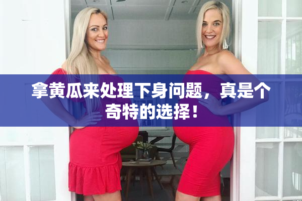 拿黄瓜来处理下身问题，真是个奇特的选择！