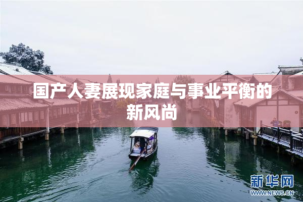 国产人妻展现家庭与事业平衡的新风尚