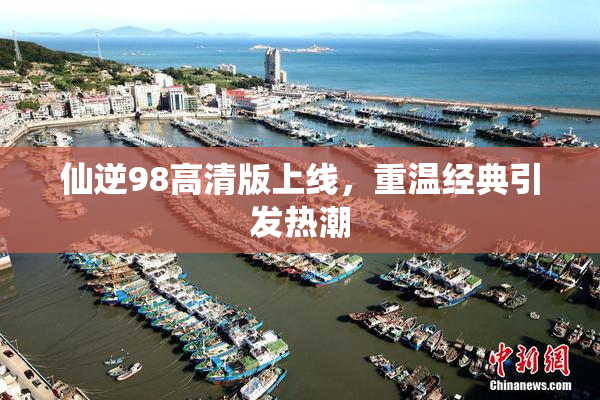 仙逆98高清版上线，重温经典引发热潮