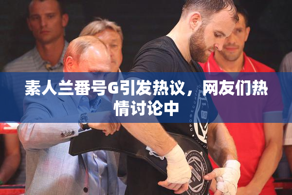 素人兰番号G引发热议，网友们热情讨论中
