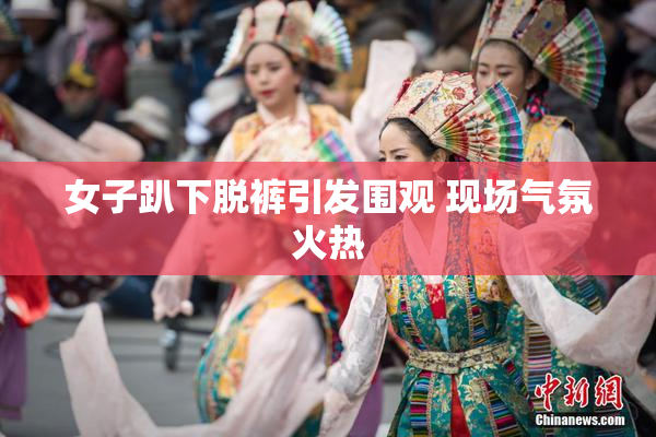 女子趴下脱裤引发围观 现场气氛火热