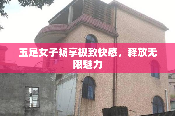 玉足女子畅享极致快感，释放无限魅力