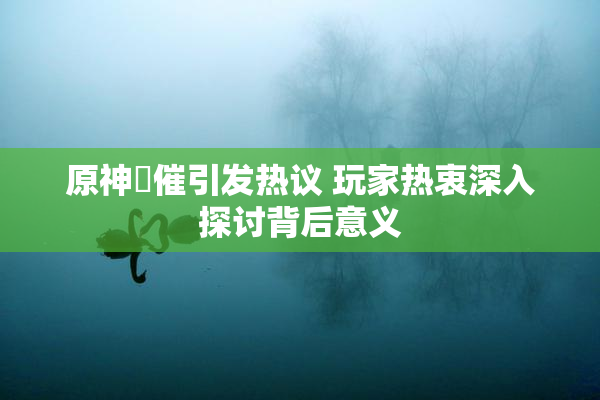 原神婬催引发热议 玩家热衷深入探讨背后意义