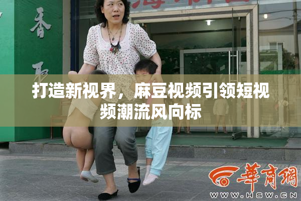 打造新视界，麻豆视频引领短视频潮流风向标