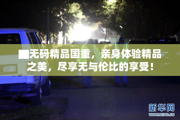 ▇无码精品国重，亲身体验精品之美，尽享无与伦比的享受！