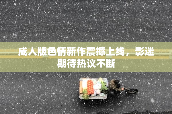 成人版色情新作震撼上线，影迷期待热议不断