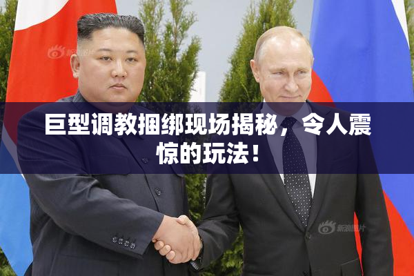 巨型调教捆绑现场揭秘，令人震惊的玩法！