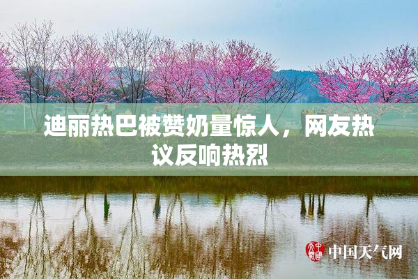 迪丽热巴被赞奶量惊人，网友热议反响热烈