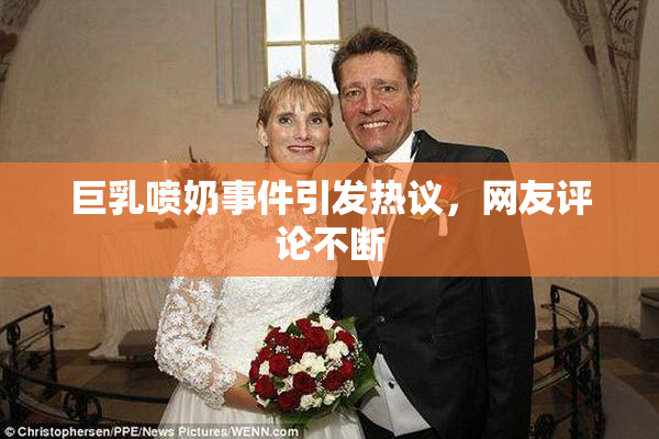 巨乳喷奶事件引发热议，网友评论不断