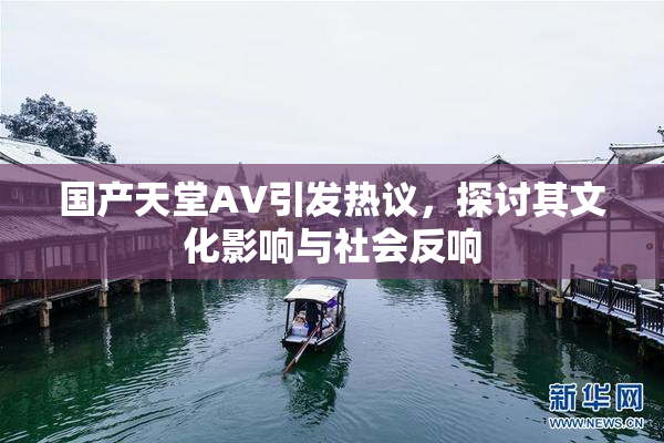 国产天堂AV引发热议，探讨其文化影响与社会反响