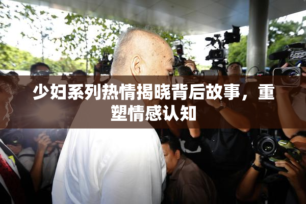 少妇系列热情揭晓背后故事，重塑情感认知