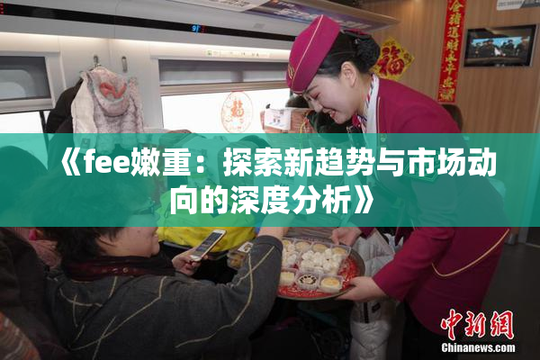 《fee嫩重：探索新趋势与市场动向的深度分析》