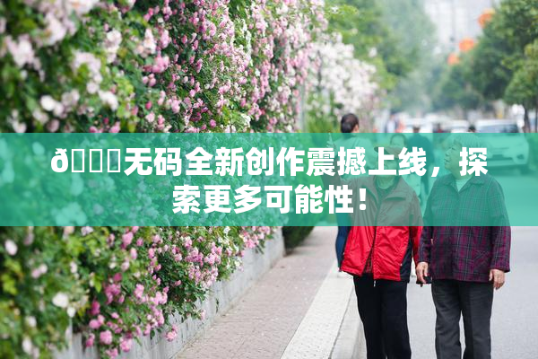 🔞无码全新创作震撼上线，探索更多可能性！