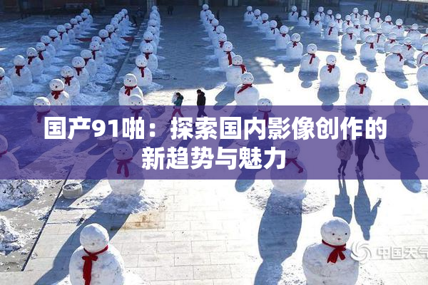 国产91啪：探索国内影像创作的新趋势与魅力
