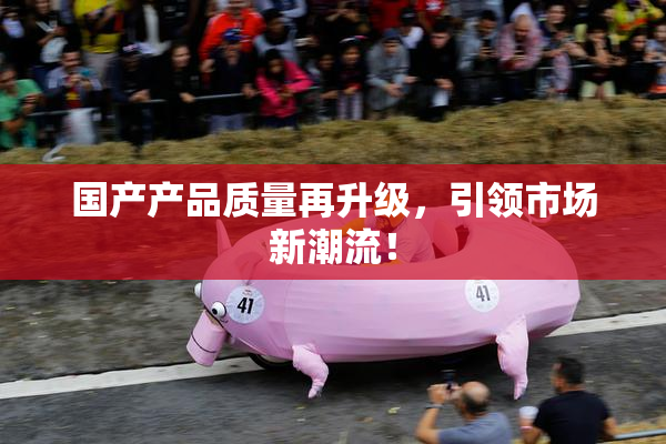 国产产品质量再升级，引领市场新潮流！