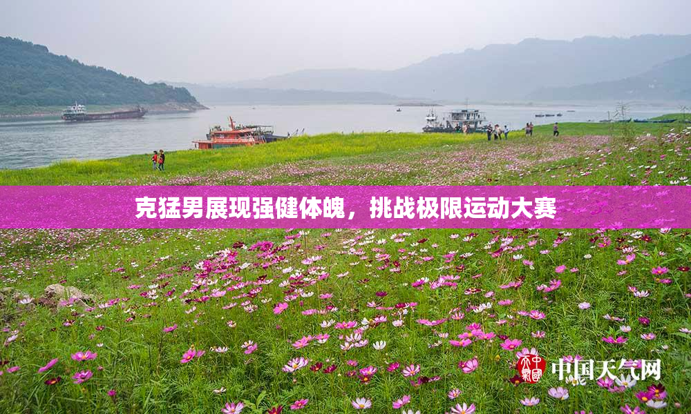 克猛男展现强健体魄，挑战极限运动大赛