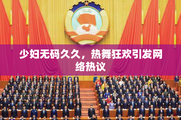少妇无码久久，热舞狂欢引发网络热议