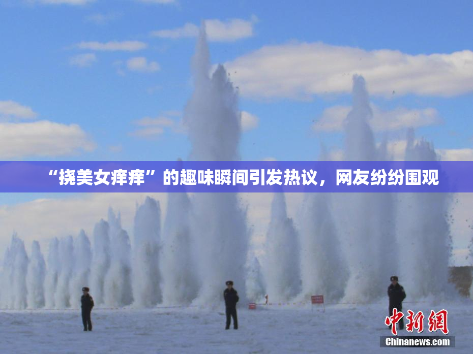 “挠美女痒痒”的趣味瞬间引发热议，网友纷纷围观